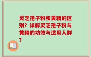 灵芝孢子粉和黄精的区别？详解灵芝孢子粉与黄精的功效与适用人群？