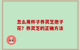 怎么用杯子养灵芝孢子花？养灵芝的正确方法