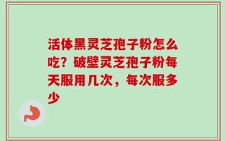 活体黑灵芝孢子粉怎么吃？破壁灵芝孢子粉每天服用几次，每次服多少