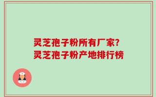 灵芝孢子粉所有厂家？灵芝孢子粉产地排行榜