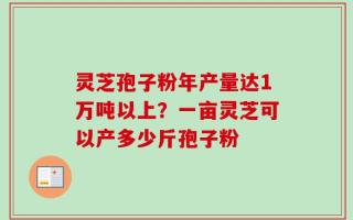 灵芝孢子粉年产量达1万吨以上？一亩灵芝可以产多少斤孢子粉