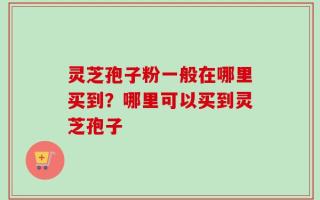 灵芝孢子粉一般在哪里买到？哪里可以买到灵芝孢子