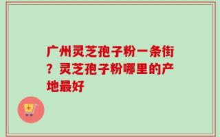 广州灵芝孢子粉一条街？灵芝孢子粉哪里的产地最好