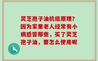灵芝孢子油抗癌原理？因为家里老人经常有小病感冒那些，买了灵芝孢子油，要怎么使用呢
