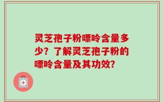 灵芝孢子粉嘌呤含量多少？了解灵芝孢子粉的嘌呤含量及其功效？