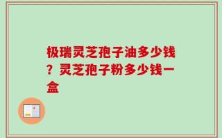 极瑞灵芝孢子油多少钱？灵芝孢子粉多少钱一盒