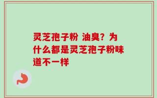 灵芝孢子粉 油臭？为什么都是灵芝孢子粉味道不一样