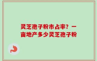 灵芝孢子粉市占率？一亩地产多少灵芝孢子粉