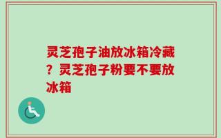 灵芝孢子油放冰箱冷藏？灵芝孢子粉要不要放冰箱