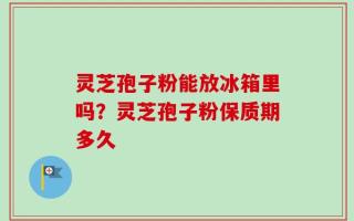 灵芝孢子粉能放冰箱里吗？灵芝孢子粉保质期多久