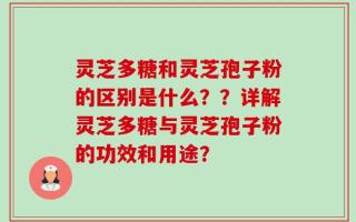 灵芝多糖和灵芝孢子粉的区别是什么？？详解灵芝多糖与灵芝孢子粉的功效和用途？