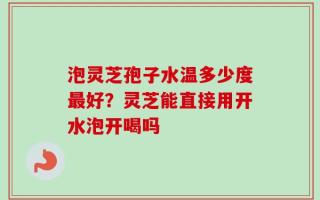 泡灵芝孢子水温多少度最好？灵芝能直接用开水泡开喝吗