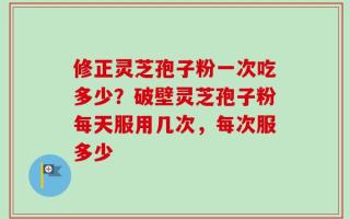 修正灵芝孢子粉一次吃多少？破壁灵芝孢子粉每天服用几次，每次服多少