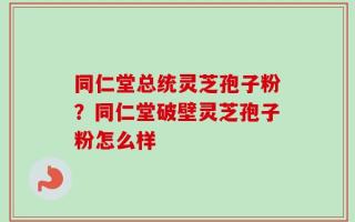 同仁堂总统灵芝孢子粉？同仁堂破壁灵芝孢子粉怎么样