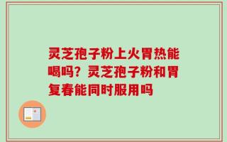 灵芝孢子粉上火胃热能喝吗？灵芝孢子粉和胃复春能同时服用吗