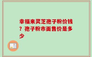 幸福来灵芝孢子粉价钱？孢子粉市面售价是多少