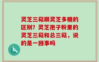 灵芝三萜跟灵芝多糖的区别？灵芝孢子粉里的灵芝三萜和总三萜，说的是一回事吗