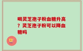 喝灵芝孢子粉血糖升高？灵芝孢子粉可以降血糖吗