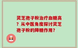 灵芝孢子粉治疗血糖高？从中医角度探讨灵芝孢子粉的降糖作用？