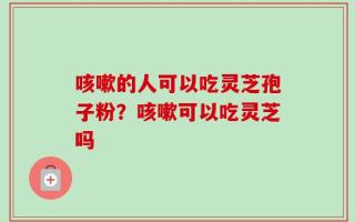 咳嗽的人可以吃灵芝孢子粉？咳嗽可以吃灵芝吗
