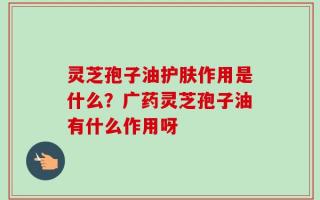灵芝孢子油护肤作用是什么？广药灵芝孢子油有什么作用呀