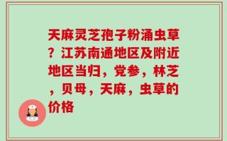 天麻灵芝孢子粉涌虫草？江苏南通地区及附近地区当归，党参，林芝，贝母，天麻，虫草的价格