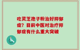 吃灵芝孢子粉治好抑郁症？目前中医对治疗抑郁症有什么重大突破