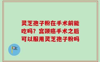 灵芝孢子粉在手术前能吃吗？宫颈癌手术之后可以服用灵芝孢子粉吗