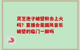 灵芝孢子破壁粉会上火吗？直播会是国风音乐破壁的临门一脚吗
