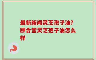 最新新闻灵芝孢子油？颐合堂灵芝孢子油怎么样