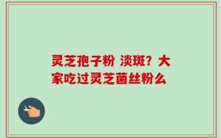 灵芝孢子粉 淡斑？大家吃过灵芝菌丝粉么