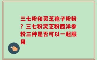 三七粉和灵芝孢子粉粉？三七粉灵芝粉西洋参粉三种是否可以一起服用