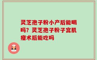 灵芝孢子粉小产后能喝吗？灵芝孢子粉子宫肌瘤术后能吃吗
