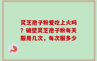 灵芝孢子粉爱吃上火吗？破壁灵芝孢子粉每天服用几次，每次服多少