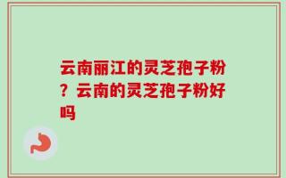 云南丽江的灵芝孢子粉？云南的灵芝孢子粉好吗