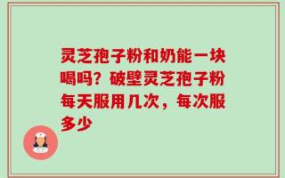 灵芝孢子粉和奶能一块喝吗？破壁灵芝孢子粉每天服用几次，每次服多少