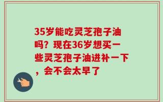 35岁能吃灵芝孢子油吗？现在36岁想买一些灵芝孢子油进补一下，会不会太早了