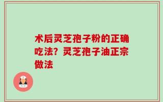 术后灵芝孢子粉的正确吃法？灵芝孢子油正宗做法