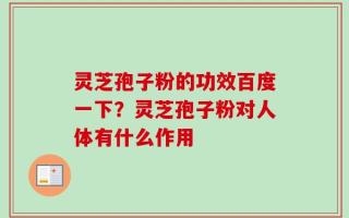灵芝孢子粉的功效百度一下？灵芝孢子粉对人体有什么作用