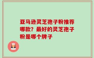 亚马逊灵芝孢子粉推荐哪款？最好的灵芝孢子粉是哪个牌子