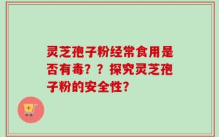 灵芝孢子粉经常食用是否有毒？？探究灵芝孢子粉的安全性？