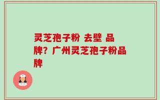 灵芝孢子粉 去壁 品牌？广州灵芝孢子粉品牌