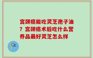 宫颈癌能吃灵芝孢子油？宫颈癌术后吃什么营养品最好灵芝怎么样