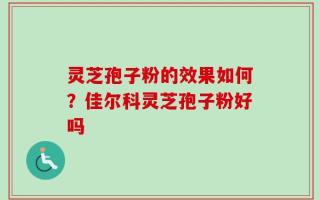 灵芝孢子粉的效果如何？佳尔科灵芝孢子粉好吗