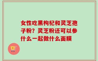 女性吃黑枸杞和灵芝孢子粉？灵芝粉还可以参什么一起做什么面膜