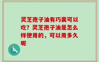 灵芝孢子油有巧囊可以吃？灵芝孢子油是怎么样使用的，可以用多久呢