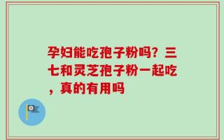 孕妇能吃孢子粉吗？三七和灵芝孢子粉一起吃，真的有用吗