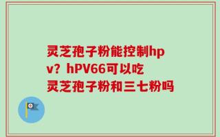 灵芝孢子粉能控制hpv？hPV66可以吃灵芝孢子粉和三七粉吗