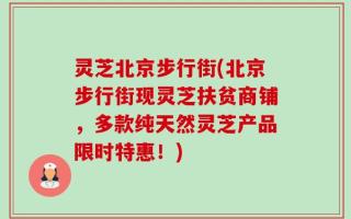 灵芝北京步行街(北京步行街现灵芝扶贫商铺，多款纯天然灵芝产品限时特惠！)