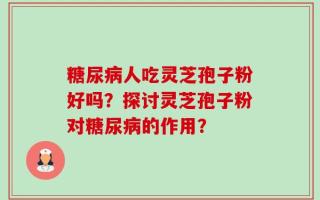 糖尿病人吃灵芝孢子粉好吗？探讨灵芝孢子粉对糖尿病的作用？